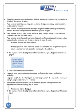 Manual de Word




Elija otra marca de agua prediseñada distinta, por ejemplo Confidencial o Urgente, en
la galería de marcas de agua.
Para cambiar las imágenes, haga clic en Marca de agua impresa y, a continuación,
en Seleccionar imagen.
Para cambiar la configuración de la imagen, haga clic en Marca de agua impresa y
active o desactive las opciones de Marca de agua de imagen.
Para cambiar el texto, haga clic en Marca de agua impresa y seleccione otra frase
integrada o escriba una frase propia.
Para cambiar la configuración del texto, haga clic en Marca de agua impresa y active
o desactive las opciones que desee en Marca de agua de texto.
                              Cambiar el fondo de un documento

                              Puede aplicar un color diferente, aplicar una textura o una imagen en lugar de
                              color, o cambiar los valores de las tramas y los degradados.

1. En el grupo Fondo de página de la ficha Diseño de página, haga clic en Color de
   página.




2. Siga uno de estos procedimientos:
Haga clic en el nuevo color que desee usar en Colores del tema o en Colores
estándar.
Haga clic en Efectos de relleno para cambiar o agregar efectos especiales como, por
ejemplo, degradados, texturas o tramas.
 Seleccione el color que desea utilizar antes de aplicarle un degradado o una
trama.Quitar una marca de agua o un fondo
 Manual de Word | 10/1/2012




     Quitar una marca de agua
1. En el grupo Fondo de página de la ficha Diseño de página, haga clic en Marca de
   agua.




60
 