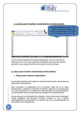Manual de Word




                                p. pasos para insertar comentarios al documento.
                                                                                  Aquí dentro a Word hice clic en vista a
                                                                                   i habían varios tipos de escoger una
                                                                                  pagina dos paginas ancho de la pagina
                                                                                   lo mas ancho de pagina es de 100%




                             Como ya había explicado en 2 opción estad pagina mas que todo esto se
                             utiliza para mirar como esta quedando el trabajo para que sea mas rápido la
                             ejecución en esa cajita como bien sabe tenemos muchas ventajas



                             p. pasos para insertar comentarios al documento.

                                   Pasos para insertar comentarios

                             Si escribió la dirección de la página en la barra de direcciones, compruebe que
                             esté escrita correctamente.

                             Para comprobar la configuración de su conexión, haga clic en el menú
Manual de Word | 10/1/2012




                             Herramientas y después en Opciones de Internet. Haga clic en Configuración
                             en la ficha Conexiones. La configuración debe ser igual a la proporcionada por
                             su administrador de red de área local o su proveedor de servicios Internet

                             Compruebe que la configuración de conexión a Internet esté siendo detectada.
                             Puede establecer que Microsoft Windows examine la red y detecte
                             automáticamente la configuración de conexión de red (si el administrador de
                             red habilitó dicha configuración).


62
 