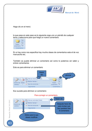 Manual de Word




                             Haga clic en el menú



                             lo que pasa en este paso es lo siguiente coge uno un párrafo de cualquier
                             tema y selecciona para que haiga un nuevo comentario




                             En si hay como nos especifica hay mucha clases de comentarios esta el de voz
                             manuscrito etc.


                             También se puede eliminar un comentario así como lo podemos ver salen y
                             entran comentarios

                             Esto es para eliminar un comentario

                                                              Hacer
                                                               clic                         eliminar




                             Eso sucede para eliminar un comentario

                                                      Para corregir un comentario
                                                                               Hacer clic
Manual de Word | 10/1/2012




                                                                                 Después hace clic
                                                                                  para revisar que
                                                                                 hay quedado bien
                                                                                   el comentario

                                          Globo para lo que
                                           desee modificar


63
 