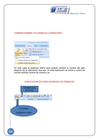 Manual de Word




                             CAMBIAR NOMBRE UTILIZANDO EL COMENTARIO




                             En esta cajita la podemos definir para poderle cambiar le nombre del dato
                             depende de la información que sea en esta explicación es entrar a control de
                             cambio cambiar nombre de usuario y ya



                                        EXPLICACION DE COMO GUARDAR LOS TRABAJOS


                                      TAMBIEN ESA
                                        ES OTRA
                                        OPCION
Manual de Word | 10/1/2012




                                  GUARDAR

                               GUARDAR COMO




64
 