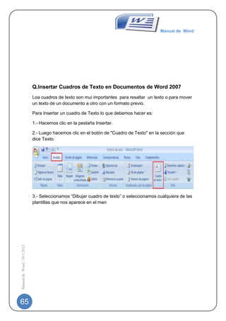 Manual de Word




                             Q.Insertar Cuadros de Texto en Documentos de Word 2007
                             Loa cuadros de texto son mui importantes para resaltar un texto o para mover
                             un texto de un documento a otro con un formato previo.

                             Para Insertar un cuadro de Texto lo que debemos hacer es:

                             1.- Hacemos clic en la pestaña Insertar.

                             2.- Luego hacemos clic en el botón de "Cuadro de Texto" en la sección que
                             dice Texto.




                             3.- Seleccionamos “Dibujar cuadro de texto” o seleccionamos cualquiera de las
                             plantillas que nos aparece en el men
Manual de Word | 10/1/2012




65
 