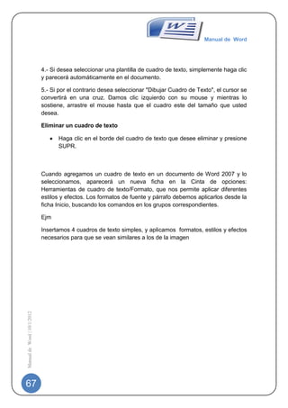 Manual de Word




                             4.- Si desea seleccionar una plantilla de cuadro de texto, simplemente haga clic
                             y parecerá automáticamente en el documento.

                             5.- Si por el contrario desea seleccionar "Dibujar Cuadro de Texto", el cursor se
                             convertirá en una cruz. Damos clic izquierdo con su mouse y mientras lo
                             sostiene, arrastre el mouse hasta que el cuadro este del tamaño que usted
                             desea.

                             Eliminar un cuadro de texto

                                   Haga clic en el borde del cuadro de texto que desee eliminar y presione
                                   SUPR.



                             Cuando agregamos un cuadro de texto en un documento de Word 2007 y lo
                             seleccionamos, aparecerá un nueva ficha en la Cinta de opciones:
                             Herramientas de cuadro de texto/Formato, que nos permite aplicar diferentes
                             estilos y efectos. Los formatos de fuente y párrafo debemos aplicarlos desde la
                             ficha Inicio, buscando los comandos en los grupos correspondientes.

                             Ejm

                             Insertamos 4 cuadros de texto simples, y aplicamos formatos, estilos y efectos
                             necesarios para que se vean similares a los de la imagen
Manual de Word | 10/1/2012




67
 