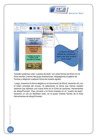 Manual de Word




                                                                                Le damos clic para
                                                                              rellenar los cuadros de
                                                                             texto y dar color al tema
                                                                                    de el cuadro




                             También podemos crear “cuadros de texto” con otras formas de Word. En la
                             ficha Insertar y dentro del grupo Ilustraciones, desplegamos la galería de
                             Formas y elegimos cualquier forma de nuestro agrado.

                              Luego, trazamos la forma elegida en el documento de Word, haciendo clic con
                             el botón principal del mouse. Al seleccionar la forma que hemos trazado
                             veremos que aparece una nueva ficha en la Cinta de opciones: Herramientas
                             de dibujo/Formato. Para convertir a la forma trazada en un “cuadro de texto”,
                             hacemos un clic en Modificar texto, en el grupo Insertar formas de la ficha
                             Herramientas de dibujo/Formato
Manual de Word | 10/1/2012




68
 
