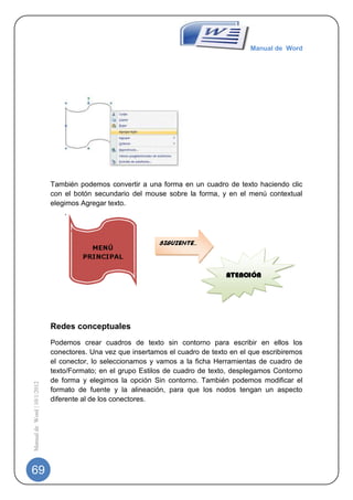 Manual de Word




                             También podemos convertir a una forma en un cuadro de texto haciendo clic
                             con el botón secundario del mouse sobre la forma, y en el menú contextual
                             elegimos Agregar texto.




                             Redes conceptuales
                             Podemos crear cuadros de texto sin contorno para escribir en ellos los
                             conectores. Una vez que insertamos el cuadro de texto en el que escribiremos
                             el conector, lo seleccionamos y vamos a la ficha Herramientas de cuadro de
                             texto/Formato; en el grupo Estilos de cuadro de texto, desplegamos Contorno
                             de forma y elegimos la opción Sin contorno. También podemos modificar el
Manual de Word | 10/1/2012




                             formato de fuente y la alineación, para que los nodos tengan un aspecto
                             diferente al de los conectores.




69
 