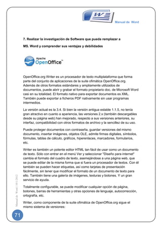 Manual de Word




                             7. Realizar la investigación de Software que pueda remplazar a

                             MS. Word y comprender sus ventajas y debilidades




                             OpenOffice.org Writer es un procesador de texto multiplataforma que forma
                             parte del conjunto de aplicaciones de la suite ofimática OpenOffice.org.
                             Además de otros formatos estándares y ampliamente utilizados de
                             documentos, puede abrir y grabar el formato propietario doc. de Microsoft Word
                             casi en su totalidad. El formato nativo para exportar documentos es XML.
                             También puede exportar a ficheros PDF nativamente sin usar programas
                             intermedios.

                             La versión actual es la 3.4. Si bien la versión antigua estable 1.1.5, no tenía
                             gran atractivo en cuanto a apariencia, las versiones 2.x (también descargables
                             desde su página web) han mejorado, respecto a sus versiones anteriores, su
                             interfaz, compatibilidad con otros formatos de archivo y la sencillez de su uso.

                             Puede proteger documentos con contraseña, guardar versiones del mismo
                             documento, insertar imágenes, objetos OLE, admite firmas digitales, símbolos,
                             fórmulas, tablas de cálculo, gráficos, hiperenlaces, marcadores, formularios,
                             etc.

                             Writer es también un potente editor HTML tan fácil de usar como un documento
                             de texto. Sólo con entrar en el menú Ver y seleccionar "Diseño para internet"
                             cambia el formato del cuadro de texto, asemejándose a una página web, que
                             se puede editar de la misma forma que si fuera un procesador de textos. Con él
                             también se pueden hacer etiquetas, así como tarjetas de presentación
                             fácilmente, sin tener que modificar el formato de un documento de texto para
                             ello. También tiene una galería de imágenes, texturas y botones. Y un gran
Manual de Word | 10/1/2012




                             servicio de ayuda.

                             Totalmente configurable, se puede modificar cualquier opción de página,
                             botones, barras de herramientas y otras opciones de lenguaje, autocorrección,
                             ortografía, etc.

                             Writer, como componente de la suite ofimática de OpenOffice.org sigue el
                             mismo sistema de versiones:

71
 