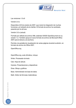 Manual de Word




                             Las versiones 1.0.x0

                             Versión 2.0.x

                             Disponible el 20 de octubre de 2007, que marcó la integración de muchas
                             funciones y el rediseño de la interfaz. El formato de archivo ha cambiado,
                             pasando por la odt sxw.

                             Versión 3.0.x (actual)

                             Formato por defecto de archivo XML estándar OASIS OpenDocument en su
                             versión 1.2. También apoya el nuevo formato de archivo de Microsoft Office
                             2007 para la lectura y la escritura.

                             Permite a la pantalla de visualización de varias páginas durante la edición, en
                             formato de archivo de Office 2007.

                             OpenOffice.org



                             OpenOffice.org, suite ofimática, incluye:

                             Writer. Procesador de texto

                             Calc. Hoja de cálculo

                             Impress. Presentaciones y diapositivas

                             Draw. Dibujo y gráficos

                             Base. Administrador de base de datos

                             Math. Editor de fórmulas matemáticas
Manual de Word | 10/1/2012




72
 