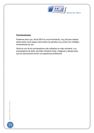 Manual de Word




                             Conclusiones
                             Podemos decir que Word 2007 es una herramienta muy útil para realizar
                             textos tanto como largos como textos de párrafos muy cortos con múltiples
                             herramientas de uso

                             Word es uno de los procesadores más utilizados en este momento. Los
                             procesadores de texto, permiten introducir texto, imágenes y dibujos para
                             que los documentos tomen una apariencia profesional.
Manual de Word | 10/1/2012




73
 