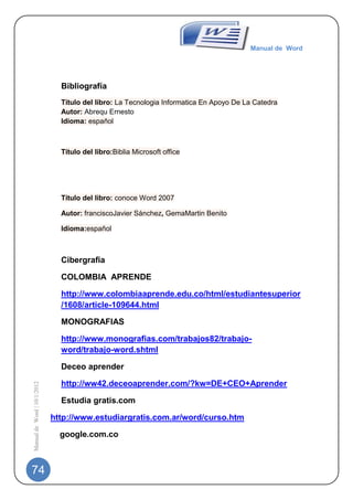 Manual de Word




                               Bibliografía
                               Título del libro: La Tecnologia Informatica En Apoyo De La Catedra
                               Autor: Abrequ Ernesto
                               Idioma: español



                               Título del libro:Biblia Microsoft office




                               Título del libro: conoce Word 2007

                               Autor: franciscoJavier Sánchez, GemaMartin Benito

                               Idioma:español



                               Cibergrafia

                               COLOMBIA APRENDE

                               http://www.colombiaaprende.edu.co/html/estudiantesuperior
                               /1608/article-109644.html

                               MONOGRAFIAS

                               http://www.monografias.com/trabajos82/trabajo-
                               word/trabajo-word.shtml

                               Deceo aprender

                               http://ww42.deceoaprender.com/?kw=DE+CEO+Aprender
Manual de Word | 10/1/2012




                               Estudia gratis.com

                             http://www.estudiargratis.com.ar/word/curso.htm

                               google.com.co



74
 