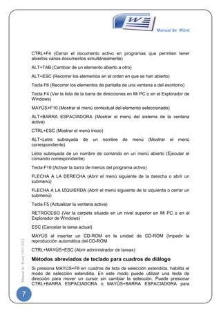 Manual de Word




                             CTRL+F4 (Cerrar el documento activo en programas que permiten tener
                             abiertos varios documentos simultáneamente)
                             ALT+TAB (Cambiar de un elemento abierto a otro)
                             ALT+ESC (Recorrer los elementos en el orden en que se han abierto)
                             Tecla F6 (Recorrer los elementos de pantalla de una ventana o del escritorio)
                             Tecla F4 (Ver la lista de la barra de direcciones en Mi PC o en el Explorador de
                             Windows)
                             MAYÚS+F10 (Mostrar el menú contextual del elemento seleccionado)
                             ALT+BARRA ESPACIADORA (Mostrar el menú del sistema de la ventana
                             activa)
                             CTRL+ESC (Mostrar el menú Inicio)
                             ALT+Letra subrayada       de     un   nombre   de   menú    (Mostrar   el   menú
                             correspondiente)
                             Letra subrayada de un nombre de comando en un menú abierto (Ejecutar el
                             comando correspondiente)
                             Tecla F10 (Activar la barra de menús del programa activo)
                             FLECHA A LA DERECHA (Abrir el menú siguiente de la derecha o abrir un
                             submenú)
                             FLECHA A LA IZQUIERDA (Abrir el menú siguiente de la izquierda o cerrar un
                             submenú)
                             Tecla F5 (Actualizar la ventana activa)
                             RETROCESO (Ver la carpeta situada en un nivel superior en Mi PC o en el
                             Explorador de Windows)
                             ESC (Cancelar la tarea actual)
                             MAYÚS al insertar un CD-ROM en la unidad de CD-ROM (Impedir la
Manual de Word | 10/1/2012




                             reproducción automática del CD-ROM
                             CTRL+MAYÚS+ESC (Abrir administrador de tareas)

                             Métodos abreviados de teclado para cuadros de diálogo
                             Si presiona MAYÚS+F8 en cuadros de lista de selección extendida, habilita el
                             modo de selección extendida. En este modo puede utilizar una tecla de
                             dirección para mover un cursor sin cambiar la selección. Puede presionar
                             CTRL+BARRA ESPACIADORA o MAYÚS+BARRA ESPACIADORA para

   7
 