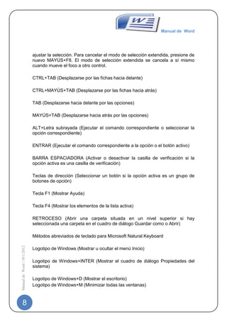 Manual de Word




                             ajustar la selección. Para cancelar el modo de selección extendida, presione de
                             nuevo MAYÚS+F8. El modo de selección extendida se cancela a sí mismo
                             cuando mueve el foco a otro control.

                             CTRL+TAB (Desplazarse por las fichas hacia delante)

                             CTRL+MAYÚS+TAB (Desplazarse por las fichas hacia atrás)

                             TAB (Desplazarse hacia delante por las opciones)

                             MAYÚS+TAB (Desplazarse hacia atrás por las opciones)

                             ALT+Letra subrayada (Ejecutar el comando correspondiente o seleccionar la
                             opción correspondiente)

                             ENTRAR (Ejecutar el comando correspondiente a la opción o el botón activo)

                             BARRA ESPACIADORA (Activar o desactivar la casilla de verificación si la
                             opción activa es una casilla de verificación)

                             Teclas de dirección (Seleccionar un botón si la opción activa es un grupo de
                             botones de opción)

                             Tecla F1 (Mostrar Ayuda)

                             Tecla F4 (Mostrar los elementos de la lista activa)

                             RETROCESO (Abrir una carpeta situada en un nivel superior si hay
                             seleccionada una carpeta en el cuadro de diálogo Guardar como o Abrir)

                             Métodos abreviados de teclado para Microsoft Natural Keyboard
Manual de Word | 10/1/2012




                             Logotipo de Windows (Mostrar u ocultar el menú Inicio)

                             Logotipo de Windows+INTER (Mostrar el cuadro de diálogo Propiedades del
                             sistema)

                             Logotipo de Windows+D (Mostrar el escritorio)
                             Logotipo de Windows+M (Minimizar todas las ventanas)



   8
 