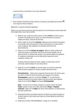 a continuación) y arrástrela a una nueva ubicación:

•

Para cambiar el tamaño de esta ventana, arrastre el controlador de tamaño
en la esquina inferior derecha.

Ejercicio 1: usar la cinta de opciones
Ahora va a ver cómo funciona la cinta de opciones y lo cómodo que es que todo esté
más organizado y sea más accesible.
1. Observe que, al abrirse el documento, la ficha Inicio es la ficha activa.
Contiene comandos que se usan con mucha frecuencia cuando se
trabaja con texto, como los de formato.
2. Ahora, haga clic en la ficha Insertar. Observe cómo cambian los grupos
y comandos. Esta ficha permite insertar elementos en un documento,
como imágenes. Más adelante, se abordará esta ficha más
detenidamente.
3. Haga clic en la ficha Diseño de página. Observe cómo cambian de
nuevo los grupos y comandos. Esta ficha sirve para trabajar con el
documento en un sentido más amplio; no es para trabajar con palabras
ni imágenes individuales sino con elementos superiores como
márgenes, fondos, etc.
Si desea examinar todas las fichas, hágalo. Cuando haya visto lo
suficiente, podrá trabajar en este documento.
4. Haga clic en la ficha Inicio. En primer lugar, va a cortar la segunda
línea de texto y pegarla en la parte superior del documento.
Procedimiento Seleccione la segunda línea de texto. Por ahora, pase
por alto la minibarra de herramientas que aparece. En el grupo
Portapapeles, haga clic en el botón Cortar
. A continuación,
coloque el puntero en la parte superior del documento. Para pegarla,
haga clic en el botón Pegar en el grupo Portapapeles.
Nota Si hace clic en la flecha situada en la parte inferior del botón
Pegar, puede ver dos comandos adicionales (Pegar o Pegado
especial). Haga clic en Pegar por ahora. Más adelante, le explicaremos
por qué sucede esto.
5. Supongamos ahora que desea subrayar el texto que acaba de pegar en
la parte superior, pero desea que haya dos líneas debajo de este texto,
no sólo una.
6. Seleccione el texto "GPS NICARAGUA" y haga clic en el botón

 
