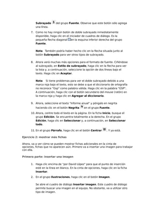 Subrayado
una línea.

del grupo Fuente. Observe que este botón sólo agrega

7. Como no hay ningún botón de doble subrayado inmediatamente
disponible, haga clic en el iniciador de cuadros de diálogo. Es la
pequeña flecha diagonal en la esquina inferior derecha del grupo
Fuente.
Nota También podría haber hecho clic en la flecha situada junto al
botón Subrayado para ver otros tipos de subrayado.
8. Ahora verá muchas más opciones para el formato de fuente. Ciñéndose
al subrayado, en Estilo de subrayado, haga clic en la flecha para ver
la lista y, a continuación, seleccione la opción de dos líneas bajo el
texto. Haga clic en Aceptar.
Nota Si tiene problemas para ver el doble subrayado debido a una
marca roja bajo el texto, esto se debe a que el diccionario de ortografía
no reconoce "Gsp" como palabra válida. Haga clic en la palabra "GSP".
A continuación, haga clic con el botón secundario del mouse (ratón) en
la marca roja y haga clic en Agregar al diccionario.
9. Ahora, seleccione el texto "Informe anual" y póngalo en negrita
haciendo clic en el botón Negrita

en el grupo Fuente.

10. Ahora, centre todo el texto en la página. En la ficha Inicio, busque el
grupo Edición. Se encuentra totalmente a la derecha. En el grupo
Edición, haga clic en Seleccionar y, a continuación, en Seleccionar
todo.
11. En el grupo Párrafo, haga clic en el botón Centrar

. Y ya está.

Ejercicio 2: mostrar más fichas
Ahora, va a ver cómo se pueden mostrar fichas adicionales en la cinta de
opciones, fichas que no aparecen aún. Primero va a insertar una imagen para trabajar
con ella.
Primera parte: insertar una imagen
1. Haga clic encima de "por David López" para que el punto de inserción
esté en la línea en blanco. En la cinta de opciones, haga clic en la ficha
Insertar.
2. En el grupo Ilustraciones, haga clic en el botón Imagen.
Se abre el cuadro de diálogo Insertar imagen. Este cuadro de diálogo
permite buscar una imagen en el equipo. No obstante, va a utilizar otro
tipo de imagen.

 