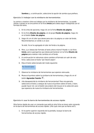 Sombra y, a continuación, seleccione la opción de sombra que prefiera.
Ejercicio 3: trabajar con la minibarra de herramientas
Le vamos a mostrar cómo se trabaja con la minibarra de herramientas. La puede
utilizar cuando no se encuentre en la ficha Inicio pero deba seguir trabajando con el
formato de texto.
1. En la cinta de opciones, haga clic en la ficha Diseño de página.
2. En la ficha Diseño de página, en el grupo Fondo de página, haga clic
en el botón Color de página.
3. Haga clic en el color que desee para dar a la página un color de fondo.
Recomendamos un verde o un azul.
Ya está. Ya se ha agregado el color de fondo a la página.
4. Pero, ¿y si desea dar formato al texto ahora mismo? Puede ir a la ficha
Inicio, pero supongamos que desea permanecer en la ficha Diseño de
página para realizar más cambios en el fondo.
5. A continuación le indicamos cómo cambiar el formato sin salir de esta
ficha: seleccione el texto "por David López".
6. Elija el texto seleccionado del modo siguiente:

7. Observe la minibarra de herramientas que aparece atenuada.
8. Mueva el puntero sobre la minibarra de herramientas y haga clic en el
botón Agrandar fuente

.

9. ¿Ha desaparecido la minibarra de herramientas? Para recuperarla,
seleccione el texto y coloque de nuevo el puntero sobre el texto, o bien,
puede hacer clic con el botón secundario del mouse en la selección para
que aparezca de nuevo la minibarra de herramientas.

Ejercicio 4: usar la barra de herramientas de acceso rápido
Otra forma rápida de usar un comando que está en otra ficha es tener este comando
en la barra de herramientas de acceso rápido. (¿Por qué cree que se llama así?).
1. En la parte superior izquierda de la pantalla, busque la barra de
herramientas de acceso rápido.

 