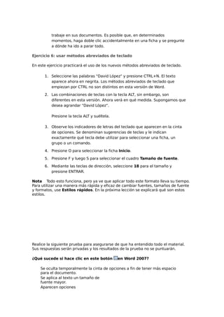 trabaje en sus documentos. Es posible que, en determinados
momentos, haga doble clic accidentalmente en una ficha y se pregunte
a dónde ha ido a parar todo.
Ejercicio 6: usar métodos abreviados de teclado
En este ejercicio practicará el uso de los nuevos métodos abreviados de teclado.
1. Seleccione las palabras "David López" y presione CTRL+N. El texto
aparece ahora en negrita. Los métodos abreviados de teclado que
empiezan por CTRL no son distintos en esta versión de Word.
2. Las combinaciones de teclas con la tecla ALT, sin embargo, son
diferentes en esta versión. Ahora verá en qué medida. Supongamos que
desea agrandar "David López".
Presione la tecla ALT y suéltela.
3. Observe los indicadores de letras del teclado que aparecen en la cinta
de opciones. Se denominan sugerencias de teclas y le indican
exactamente qué tecla debe utilizar para seleccionar una ficha, un
grupo o un comando.
4. Presione O para seleccionar la ficha Inicio.
5. Presione F y luego S para seleccionar el cuadro Tamaño de fuente.
6. Mediante las teclas de dirección, seleccione 18 para el tamaño y
presione ENTRAR.
Nota Todo esto funciona, pero ya ve que aplicar todo este formato lleva su tiempo.
Para utilizar una manera más rápida y eficaz de cambiar fuentes, tamaños de fuente
y formatos, use Estilos rápidos. En la próxima lección se explicará qué son estos
estilos.

Realice la siguiente prueba para asegurarse de que ha entendido todo el material.
Sus respuestas serán privadas y los resultados de la prueba no se puntuarán.
¿Qué sucede si hace clic en este botón

en Word 2007?

Se oculta temporalmente la cinta de opciones a fin de tener más espacio
para el documento.
Se aplica al texto un tamaño de
fuente mayor.
Aparecen opciones

 