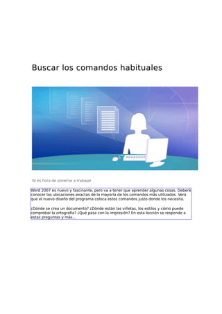 Buscar los comandos habituales

Ya es hora de ponerse a trabajar
Word 2007 es nuevo y fascinante, pero va a tener que aprender algunas cosas. Deberá
conocer las ubicaciones exactas de la mayoría de los comandos más utilizados. Verá
que el nuevo diseño del programa coloca estos comandos justo donde los necesita.
¿Dónde se crea un documento? ¿Dónde están las viñetas, los estilos y cómo puede
comprobar la ortografía? ¿Qué pasa con la impresión? En esta lección se responde a
estas preguntas y más...

 