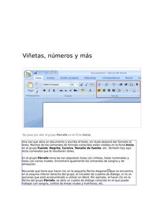 Viñetas, números y más

No pase por alto el grupo Párrafo en la ficha Inicio.
Una vez que abra un documento y escriba el texto, sin duda deseará dar formato al
texto. Muchos de los comandos de formato conocidos están visibles en la ficha Inicio,
en el grupo Fuente: Negrita, Cursiva, Tamaño de fuente, etc. También hay aquí
otros comandos que le resultarán útiles.
En el grupo Párrafo tiene las tan populares listas con viñetas, listas numeradas y
listas con varios niveles. Encontrará igualmente los comandos de sangría y de
alineación.
Recuerde que tiene que hacer clic en la pequeña flecha diagonal que se encuentra
en la esquina inferior derecha del grupo, el iniciador de cuadros de diálogo, si no ve
opciones que está acostumbrado a utilizar en Word. Por ejemplo, al hacer clic en la
flecha del grupo Párrafo, se abre un cuadro de diálogo conocido en el que puede
trabajar con sangría, control de líneas viudas y huérfanas, etc.

 