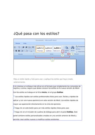 ¿Qué pasa con los estilos?

Elija un estilo rápido y listo para usar, o aplique los estilos que haya creado
anteriormente.
Si le interesa un enfoque más eficaz en el formato que simplemente los comandos de
negrita y cursiva, seguro que desea conocer los estilos en la nueva versión de Word.
Con los estilos se trabaja en la ficha Inicio, en el grupo Estilos:
Los estilos rápidos son estilos profesionales listos para usar, fáciles y rápidos de
aplicar y con una nueva apariencia en esta versión de Word. Los estilos rápidos de
mayor uso aparecerán directamente en la cinta de opciones.
Haga clic en este botón para ver más estilos rápidos listos para usar.
Haga clic en el iniciador de cuadros de diálogo para abrir el panel Estilos. Este
panel contiene estilos personalizados creados en una versión anterior de Word y
permite crear estilos nuevos o modificar estilos existentes.

 
