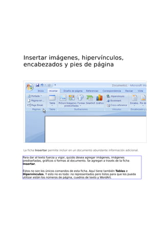 Insertar imágenes, hipervínculos,
encabezados y pies de página

La ficha Insertar permite incluir en un documento abundante información adicional.
Para dar al texto fuerza y vigor, quizás desea agregar imágenes, imágenes
prediseñadas, gráficos o formas al documento. Se agregan a través de la ficha
Insertar.
Éstos no son los únicos comandos de esta ficha. Aquí tiene también Tablas e
Hipervínculos. Y esto no es todo: no representados pero listos para que los pueda
utilizar están los números de página, cuadros de texto y WordArt.

 