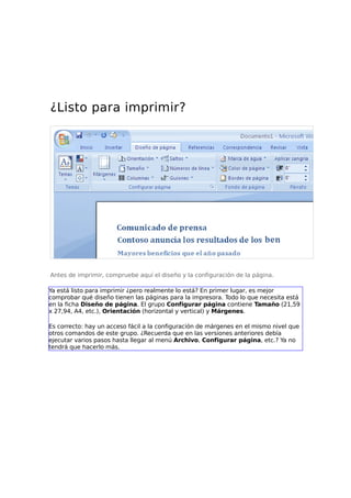 ¿Listo para imprimir?

Antes de imprimir, compruebe aquí el diseño y la configuración de la página.
Ya está listo para imprimir ¿pero realmente lo está? En primer lugar, es mejor
comprobar qué diseño tienen las páginas para la impresora. Todo lo que necesita está
en la ficha Diseño de página. El grupo Configurar página contiene Tamaño (21,59
x 27,94, A4, etc.), Orientación (horizontal y vertical) y Márgenes.
Es correcto: hay un acceso fácil a la configuración de márgenes en el mismo nivel que
otros comandos de este grupo. ¿Recuerda que en las versiones anteriores debía
ejecutar varios pasos hasta llegar al menú Archivo, Configurar página, etc.? Ya no
tendrá que hacerlo más.

 