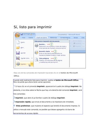 Sí, listo para imprimir

Elija uno de los comandos de impresión haciendo clic en el botón de Microsoft
Office.
Cuando esté realmente listo para imprimir, vuelva al botón de Microsoft Office.
Pero recuerde que ahora tiene varias opciones:
Si hace clic en el comando Imprimir, aparecerá el cuadro de diálogo Imprimir. No
obstante, si se sitúa sobre la flecha que hay a la derecha del comando Imprimir, verá
tres comandos:
Imprimir, que abre el ya familiar cuadro de diálogo Imprimir.
Impresión rápida, que envía el documento a la impresora de inmediato.
Vista preliminar, que muestra el aspecto que tendrá el documento impreso. Si
utiliza a menudo este comando, es posible que desee agregarlo a la barra de
herramientas de acceso rápido.

 