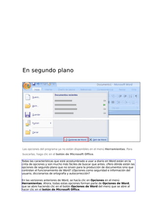 En segundo plano

Las opciones del programa ya no están disponibles en el menú Herramientas. Para
buscarlas, haga clic en el botón de Microsoft Office.
Todas las características que está acostumbrado a usar a diario en Word están en la
cinta de opciones y son mucho más fáciles de buscar que antes. ¿Pero dónde están las
opciones de segundo plano que no sirven para la producción de documentos sino que
controlan el funcionamiento de Word? ¿Opciones como seguridad e información del
usuario, diccionarios de ortografía y autocorrección?
En las versiones anteriores de Word, se hacía clic en Opciones en el menú
Herramientas. Ahora, todas estas opciones forman parte de Opciones de Word,
que se abre haciendo clic en el botón Opciones de Word del menú que se abre al
hacer clic en el botón de Microsoft Office.

 
