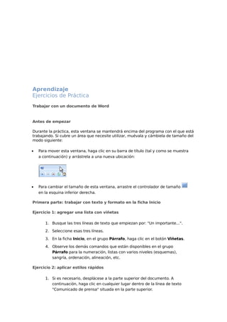 Aprendizaje
Ejercicios de Práctica
Trabajar con un documento de Word

Antes de empezar
Durante la práctica, esta ventana se mantendrá encima del programa con el que está
trabajando. Si cubre un área que necesite utilizar, muévala y cámbiela de tamaño del
modo siguiente:
•

Para mover esta ventana, haga clic en su barra de título (tal y como se muestra
a continuación) y arrástrela a una nueva ubicación:

•

Para cambiar el tamaño de esta ventana, arrastre el controlador de tamaño
en la esquina inferior derecha.

Primera parte: trabajar con texto y formato en la ficha Inicio
Ejercicio 1: agregar una lista con viñetas
1. Busque las tres líneas de texto que empiezan por: "Un importante...".
2. Seleccione esas tres líneas.
3. En la ficha Inicio, en el grupo Párrafo, haga clic en el botón Viñetas.
4. Observe los demás comandos que están disponibles en el grupo
Párrafo para la numeración, listas con varios niveles (esquemas),
sangría, ordenación, alineación, etc.
Ejercicio 2: aplicar estilos rápidos
1. Si es necesario, desplácese a la parte superior del documento. A
continuación, haga clic en cualquier lugar dentro de la línea de texto
"Comunicado de prensa" situada en la parte superior.

 