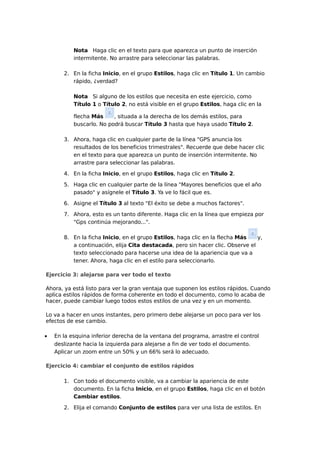 Nota Haga clic en el texto para que aparezca un punto de inserción
intermitente. No arrastre para seleccionar las palabras.
2. En la ficha Inicio, en el grupo Estilos, haga clic en Título 1. Un cambio
rápido, ¿verdad?
Nota Si alguno de los estilos que necesita en este ejercicio, como
Título 1 o Título 2, no está visible en el grupo Estilos, haga clic en la
flecha Más
, situada a la derecha de los demás estilos, para
buscarlo. No podrá buscar Título 3 hasta que haya usado Título 2.
3. Ahora, haga clic en cualquier parte de la línea "GPS anuncia los
resultados de los beneficios trimestrales". Recuerde que debe hacer clic
en el texto para que aparezca un punto de inserción intermitente. No
arrastre para seleccionar las palabras.
4. En la ficha Inicio, en el grupo Estilos, haga clic en Título 2.
5. Haga clic en cualquier parte de la línea "Mayores beneficios que el año
pasado" y asígnele el Título 3. Ya ve lo fácil que es.
6. Asigne el Título 3 al texto "El éxito se debe a muchos factores".
7. Ahora, esto es un tanto diferente. Haga clic en la línea que empieza por
"Gps continúa mejorando...".
8. En la ficha Inicio, en el grupo Estilos, haga clic en la flecha Más
y,
a continuación, elija Cita destacada, pero sin hacer clic. Observe el
texto seleccionado para hacerse una idea de la apariencia que va a
tener. Ahora, haga clic en el estilo para seleccionarlo.
Ejercicio 3: alejarse para ver todo el texto
Ahora, ya está listo para ver la gran ventaja que suponen los estilos rápidos. Cuando
aplica estilos rápidos de forma coherente en todo el documento, como lo acaba de
hacer, puede cambiar luego todos estos estilos de una vez y en un momento.
Lo va a hacer en unos instantes, pero primero debe alejarse un poco para ver los
efectos de ese cambio.
•

En la esquina inferior derecha de la ventana del programa, arrastre el control
deslizante hacia la izquierda para alejarse a fin de ver todo el documento.
Aplicar un zoom entre un 50% y un 66% será lo adecuado.

Ejercicio 4: cambiar el conjunto de estilos rápidos
1. Con todo el documento visible, va a cambiar la apariencia de este
documento. En la ficha Inicio, en el grupo Estilos, haga clic en el botón
Cambiar estilos.
2. Elija el comando Conjunto de estilos para ver una lista de estilos. En

 