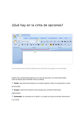 ¿Qué hay en la cinta de opciones?

Las tres partes de la cinta de opciones son las fichas, los grupos y los comandos.

Existen tres componentes básicos en la cinta de opciones. Es conveniente saber
cómo se llaman para entender cómo se utilizan.
Fichas. Hay siete fichas básicas en la parte superior. Cada una representa un área
de actividad.
Grupos. Cada ficha contiene varios grupos que contienen elementos
relacionados.
Comandos. Un comando es un botón, un cuadro en el que se escribe información
o un menú.

 