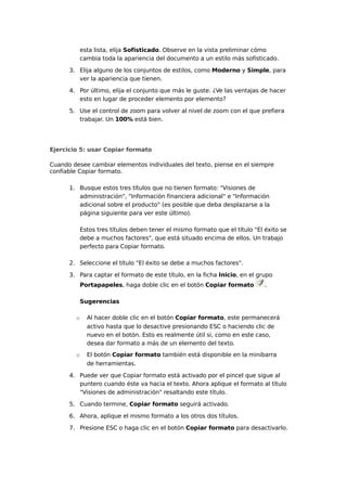 esta lista, elija Sofisticado. Observe en la vista preliminar cómo
cambia toda la apariencia del documento a un estilo más sofisticado.
3. Elija alguno de los conjuntos de estilos, como Moderno y Simple, para
ver la apariencia que tienen.
4. Por último, elija el conjunto que más le guste. ¿Ve las ventajas de hacer
esto en lugar de proceder elemento por elemento?
5. Use el control de zoom para volver al nivel de zoom con el que prefiera
trabajar. Un 100% está bien.

Ejercicio 5: usar Copiar formato
Cuando desee cambiar elementos individuales del texto, piense en el siempre
confiable Copiar formato.
1. Busque estos tres títulos que no tienen formato: "Visiones de
administración", "Información financiera adicional" e "Información
adicional sobre el producto" (es posible que deba desplazarse a la
página siguiente para ver este último).
Estos tres títulos deben tener el mismo formato que el título "El éxito se
debe a muchos factores", que está situado encima de ellos. Un trabajo
perfecto para Copiar formato.
2. Seleccione el título "El éxito se debe a muchos factores".
3. Para captar el formato de este título, en la ficha Inicio, en el grupo
Portapapeles, haga doble clic en el botón Copiar formato

.

Sugerencias
o

Al hacer doble clic en el botón Copiar formato, este permanecerá
activo hasta que lo desactive presionando ESC o haciendo clic de
nuevo en el botón. Esto es realmente útil si, como en este caso,
desea dar formato a más de un elemento del texto.

o

El botón Copiar formato también está disponible en la minibarra
de herramientas.

4. Puede ver que Copiar formato está activado por el pincel que sigue al
puntero cuando éste va hacia el texto. Ahora aplique el formato al título
"Visiones de administración" resaltando este título.
5. Cuando termine, Copiar formato seguirá activado.
6. Ahora, aplique el mismo formato a los otros dos títulos.
7. Presione ESC o haga clic en el botón Copiar formato para desactivarlo.

 