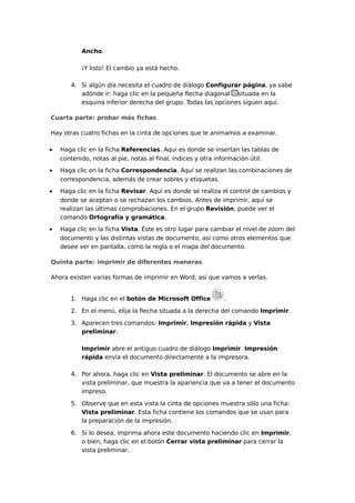 Ancho.
¡Y listo! El cambio ya está hecho.
4. Si algún día necesita el cuadro de diálogo Configurar página, ya sabe
adónde ir: haga clic en la pequeña flecha diagonal situada en la
esquina inferior derecha del grupo. Todas las opciones siguen aquí.
Cuarta parte: probar más fichas
Hay otras cuatro fichas en la cinta de opciones que le animamos a examinar.
•

Haga clic en la ficha Referencias. Aquí es donde se insertan las tablas de
contenido, notas al pie, notas al final, índices y otra información útil.

•

Haga clic en la ficha Correspondencia. Aquí se realizan las combinaciones de
correspondencia, además de crear sobres y etiquetas.

•

Haga clic en la ficha Revisar. Aquí es donde se realiza el control de cambios y
donde se aceptan o se rechazan los cambios. Antes de imprimir, aquí se
realizan las últimas comprobaciones. En el grupo Revisión, puede ver el
comando Ortografía y gramática.

•

Haga clic en la ficha Vista. Éste es otro lugar para cambiar el nivel de zoom del
documento y las distintas vistas de documento, así como otros elementos que
desee ver en pantalla, como la regla o el mapa del documento.

Quinta parte: imprimir de diferentes maneras
Ahora existen varias formas de imprimir en Word, así que vamos a verlas.
1. Haga clic en el botón de Microsoft Office

.

2. En el menú, elija la flecha situada a la derecha del comando Imprimir.
3. Aparecen tres comandos: Imprimir, Impresión rápida y Vista
preliminar.
Imprimir abre el antiguo cuadro de diálogo Imprimir. Impresión
rápida envía el documento directamente a la impresora.
4. Por ahora, haga clic en Vista preliminar. El documento se abre en la
vista preliminar, que muestra la apariencia que va a tener el documento
impreso.
5. Observe que en esta vista la cinta de opciones muestra sólo una ficha:
Vista preliminar. Esta ficha contiene los comandos que se usan para
la preparación de la impresión.
6. Si lo desea, imprima ahora este documento haciendo clic en Imprimir,
o bien, haga clic en el botón Cerrar vista preliminar para cerrar la
vista preliminar.

 