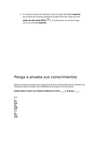 7. Si necesita cambiar de impresora, abra el cuadro de diálogo Imprimir
que conoce de versiones anteriores de Word. Para ello, haga clic en el
botón de Microsoft Office
clic en el comando Imprimir.

y, a continuación, en el menú, haga

Ponga a prueba sus conocimientos
Realice la siguiente prueba para asegurarse de que ha entendido todo el material. Sus
respuestas serán privadas y los resultados de la prueba no se puntuarán.
Puede aplicar listas con viñetas mediante la ficha _____ y el grupo _____.

Fich
a
Dis
eño
de
pág
ina,
gru
po
Pár
rafo

 