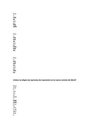 Fich
a
Inic
io,
gru
po
Pár
rafo

Fich
a
Ins
ert
ar,
gru
po
Sím
bol
os

Fich
a
Ins
ert
ar,
gru
po
Tex
to

¿Cómo se eligen las opciones de impresión en la nueva versión de Word?

Haci
end
o
clic
en
el
botó
n
Imp
rimi
r en
la
cint
a de
opci
one
s.

 