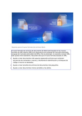 Razones para el nuevo formato de archivos Word.
El nuevo formato de archivos de documento de Word está basado en los nuevos
formatos de XML abierto (XML es la abreviatura de Lenguaje de marcado extensible,
Lenguaje de marcado extensible) de Office. No se preocupe, no necesita conocer XML;
todo queda entre bastidores. Recuerde sólo que el nuevo formato basado en XML:
•

Ayuda a crear documentos más seguros separando archivos que contienen
secuencias de comandos o macros, y facilitando la identificación y el bloqueo de
código o macros no deseados.

•

Ayuda a crear tamaños de archivos de documentos más pequeños.

•

Ayuda a crear documentos menos sensibles a los daños.

 