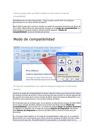 ¿Cómo se puede saber que Word ha abierto un documento en modo de
compatibilidad?
Probablemente se esté preguntando: "¿Qué sucede cuando abro mis antiguos
documentos en la nueva versión de Word?"
Word 2007 puede abrir archivos creados en todas las versiones anteriores de Word, de
1.0 a 2003. Word abrirá los documentos antiguos en el modo de compatibilidad. Lo
sabe porque en la parte superior del documento aparece "(Modo de
compatibilidad)" junto al nombre del archivo

Modo de compatibilidad

En modo de compatibilidad, este cuadro de diálogo de diagramas no tiene tantas
opciones.
¿Qué es el modo de compatibilidad? En breve, Word le indica que el documento utiliza
un antiguo formato de archivo. Como el formato de este archivo no incluye algunas de
las nuevas funciones de la nueva versión de Word, estas funciones se desactivan o se
modifican para aproximarse a una versión antigua de Word.
En el ejemplo que se muestra aquí, se ha abierto un documento antiguo de Word 2003
en la nueva versión de Word. Observe que la barra de título incluye (Modo de
compatibilidad). Como puede ver, el cuadro de diálogo Elegir un gráfico SmartArt
no aparece en absoluto, en su lugar se muestra Galería de diagramas. De hecho,
esta Galería de diagramas es como la de Word 2003 y tiene la misma serie de
funciones.
Es una buena idea trabajar en el modo de compatibilidad si sabe que va a compartir
documentos con mucha gente que utiliza versiones antiguas de Word. De este modo,
lo que ve es lo que ven. Así podrá prever lo que pueden y no pueden hacer en su

 