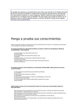 Es posible que aparezca una advertencia que indica que guardar en el antiguo formato
de archivo provoca la pérdida o modificación de algunas características. Por ejemplo,
si el documento contiene un nuevo diagrama, Word le notificará que el diagrama se
combinará en un objeto único no editable. De este modo, Juan puede al menos ver el
diagrama, pero no podrá editarlo porque su versión de Word no sabe cómo trabajar
con esta nueva característica.

Ponga a prueba sus conocimientos
Realice la siguiente prueba para asegurarse de que ha entendido todo el material. Sus respuestas serán privadas
y los resultados de la prueba no se puntuarán.
En la barra de título de un documento de Word, se muestra "Informe de marketing.doc (Modo de
compatibilidad)." ¿Qué significa?
Se puede trabajar con el documento, pero no se
puede guardarlo.
No se puede trabajar con el documento porque no es
compatible.
Se puede trabajar con el documento utilizando todas las nuevas
características de Word.
Se puede trabajar con el documento, pero Word limitará algunas de sus
nuevas características.

Un amigo le envió por correo electrónico un documento de Word 2000. ¿Podrá abrirlo en la nueva
versión de Word?
Sí, pero aparecerá una advertencia para indicarle que obtenga
un convertidor.
Sí, pero el documento se abrirá en modo de
compatibilidad.
Sí, pero primero hay que activar el modo de compatibilidad con la barra de
herramientas de acceso rápido.
No, sólo se pueden abrir archivos de Word 2002 y posterior en la nueva
versión de Word.

¿Qué sucede si se hace clic en el comando Convertir en el menú que se abre desde el botón de
Microsoft Office?
Word actualizará el archivo existente al nuevo formato de archivo y cambiará el nombre del archivo de
"documento.doc" a "Actualizado: documento.doc".
Word actualizará el archivo existente al nuevo formato de archivo y activará las nuevas características que
están disponibles en la nueva versión de Word.
Word limitará sus características de modo que sean compatibles con el formato de
archivo del documento.
Word abrirá el documento en un estado seguro y de sólo lectura de modo que se puede verlo con el
nuevo formato de archivo.

 