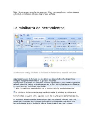 Nota Según se van necesitando, aparecen fichas correspondientes a otras áreas de
actividad, como tablas, dibujos, diagramas y gráficos.

La minibarra de herramientas

Al seleccionar texto y señalarlo, la minibarra de herramientas aparece atenuada.

Algunos comandos de formato son tan útiles que desearía tenerlos disponibles
siempre, independientemente de lo que esté haciendo.
Supongamos que desea dar formato a un texto rápidamente, pero está trabajando en
la ficha Diseño de página. Puede hacer clic en la ficha Inicio para ver las opciones de
formato, pero hay un método más rápido:
Seleccione el texto arrastrándolo con el mouse (ratón) y señale la selección.
La minibarra de herramientas aparecerá atenuada. Si señala a la minibarra de
herramientas, se vuelve activa y puede hacer clic en una opción de formato de ella.
La minibarra de herramientas es estupenda para opciones de formato, pero ¿y si
desea que otros tipos de comandos estén siempre disponibles? Use la barra de
herramientas de acceso rápido. La página siguiente explica en qué consiste.

 