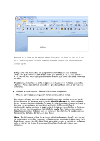 Presione ALT a fin de ver los identificadores de sugerencias de teclas para las fichas
de la cinta de opciones, el botón de Microsoft Office y la barra de herramientas de
acceso rápido.

Esta página está destinada a los que prefieren usar el teclado. Los métodos
abreviados que comienzan con la tecla CTRL (por ejemplo, CTRL+C para copiar o
CTRL+ALT+1 para Título 1) siguen siendo los mismos que en las versiones anteriores
de Word.
No obstante, el diseño de la cinta de opciones incluye nuevos métodos abreviados.
¿Por qué? Porque este cambio presenta dos grandes ventajas frente a las versiones
anteriores:
•

Métodos abreviados para cada botón de la cinta de opciones.

•

Métodos abreviados que requieren menor combinación de teclas.
Los nuevos métodos abreviados tienen también un nuevo nombre: sugerencias de
teclas. Presione ALT para que aparezcan los identificadores de las sugerencias de
teclas correspondientes a todas las fichas de la cinta de opciones, los comandos de la
barra de herramientas de acceso rápido y el botón de Microsoft Office. A
continuación, puede presionar la sugerencia de teclas correspondiente a la ficha que
desea ver: por ejemplo, presione I para la ficha Inicio. Esto hace que se muestren
todas las sugerencias de teclas para los comandos de esta ficha. Ya puede presionar
la sugerencia de teclas del comando que desee.
Nota También puede utilizar los antiguos métodos abreviados de ALT+ con los que
se tenía acceso a menús y comandos en las versiones anteriores de Word, pero como
los antiguos menús no están disponibles, ya no aparecen en la pantalla las teclas que
debe presionar, por lo que debe conocer todos los métodos abreviados para
utilizarlos.

 