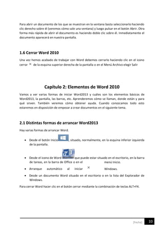 10[Fecha]
Para abrir un documento de los que se muestran en la ventana basta seleccionarlo haciendo
clic derecho sobre él (veremos cómo sale una ventana) y luego pulsar en el botón Abrir. Otra
forma más rápida de abrir el documento es haciendo doble clic sobre él. Inmediatamente el
documento aparecerá en nuestra pantalla.
1.6 Cerrar Word 2010
Una vez hemos acabado de trabajar con Word debemos cerrarlo haciendo clic en el icono
cerrar de la esquina superior derecha de la pantalla o en el Menú Archivo elegir Salir
Capítulo 2: Elementos de Word 2010
Vamos a ver varias formas de iniciar Word2013 y cuáles son los elementos básicos de
Word2013, la pantalla, las barras, etc. Aprenderemos cómo se llaman, donde están y para
qué sirven. También veremos cómo obtener ayuda. Cuando conozcamos todo esto
estaremos en disposición de empezar a crear documentos en el siguiente tema.
2.1 Distintas formas de arrancar Word2013
Hay varias formas de arrancar Word.
 Desde el botón Inicio , situado, normalmente, en la esquina inferior izquierda
de la pantalla.
 Desde el icono de Word que puede estar situado en el escritorio, en la barra
de tareas, en la barra de Office o en el menú Inicio.
 Arranque automático al iniciar Windows.
 Desde un documento Word situado en el escritorio o en la lista del Explorador de
Windows.
Para cerrar Word hacer clic en el botón cerrar mediante la combinación de teclas ALT+F4.
 