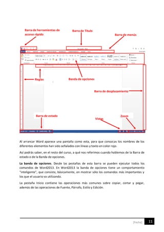 11[Fecha]
Al arrancar Word aparece una pantalla como esta, para que conozcas los nombres de los
diferentes elementos han sido señalados con líneas y texto en color rojo.
Así podrás saber, en el resto del curso, a qué nos referimos cuando hablemos de la Barra de
estado o de la Banda de opciones.
La banda de opciones. Desde las pestañas de esta barra se pueden ejecutar todos los
comandos de Word2013. En Word2013 la banda de opciones tiene un comportamiento
"inteligente", que consiste, básicamente, en mostrar sólo los comandos más importantes y
los que el usuario va utilizando.
La pestaña Inicio contiene las operaciones más comunes sobre copiar, cortar y pegar,
además de las operaciones de Fuente, Párrafo, Estilo y Edición.
Barra de herramientas de
acceso rápido
Barra de Titulo
Barra de menús
Banda de opcionesReglas
Barra de desplazamiento
Barra de estado
Vistas
Zoom
 