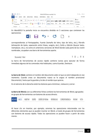 12[Fecha]
En Word2013 la pestaña Inicio se encuentra dividida en 5 secciones que contienen las
operaciones
correspondientes al Portapapeles, Fuente (tamaño de letra, tipo de letra, etc.), Párrafo
(alineación de texto, separación entre líneas, sangría, etc.), Estilo y Edición (buscar texto,
reemplazar, etc.), no como en anteriores versiones de Word donde cada parte de las recién
nombradas, ocupaban una barra de herramientas aparte.
La barra de herramientas de acceso rápido contiene iconos para ejecutar de forma
inmediata algunos de los comandos más habituales, como Guardar, Deshacer.
La barra de título contiene el nombre del documento sobre el que se está trabajando en ese
momento. Cuando creas un documento nuevo se le asigna el nombre provisional
Documento1, hasta que lo guardes y le des el nombre que quieras.
En el extremo de la derecha están los botones para minimizar, restaurar y cerrar.
La Barra de Menús con sus diferentes fichas contiene las herramientas de Word, agrupados
en grupos de herramientas con botones de acceso directo.
Al hacer clic en Insertar, por ejemplo, veremos las operaciones relacionadas con los
diferentes elementos que se pueden insertar en Word, a través de grupos de herramientas
con botones de acceso rápido. Todas las operaciones se pueden hacer a partir de estos
menús.
 