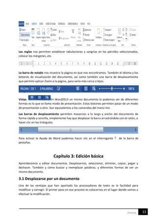 13[Fecha]
Las reglas nos permiten establecer tabulaciones y sangrías en los párrafos seleccionados,
colocar los márgenes, etc.
La barra de estado nos muestra la página en que nos encontramos. También el idioma y los
botones de visualización del documento, así como también una barra de desplazamiento
que permite aplicar Zoom a la página, para verla más cerca o lejos.
Vistas. En Word2013 un mismo documento lo podemos ver de diferentes
formas es lo que se llama modo de presentación. Estos botones permiten pasar de un modo
de presentación a otro. Son equivalentes a los comandos del menú Ver.
Las barras de desplazamiento permiten movernos a lo largo y ancho del documento de
forma rápida y sencilla, simplemente hay que desplazar la barra arrastrándola con el ratón, o
hacer clic en los triángulos.
Para activar la Ayuda de Word podemos hacer clic en el interrogante de la barra de
pestañas.
Capítulo 3: Edición básica
Aprenderemos a editar documentos. Desplazarnos, seleccionar, eliminar, copiar, pegar y
deshacer. También y cómo buscar y reemplazar palabras; y diferentes formas de ver un
mismo documento.
3.1 Desplazarse por un documento
Una de las ventajas que han aportado los procesadores de texto es la facilidad para
modificar y corregir. El primer paso en ese proceso es colocarnos en el lugar donde vamos a
efectuar la modificación.
 