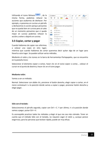 15[Fecha]
Utilizando el icono Rehacer , de la
misma forma, podemos rehacer las
acciones que acabamos de deshacer. Por
ejemplo, si ponemos en cursiva un párrafo
y deshacemos la acción porque pensamos
que no queda bien en cursiva pero al cabo
de un momento pensamos que sí queda
mejor en cursiva podemos rehacer la
acción y volver a dejarlo en cursiva.
3.5 Copiar, cortar y pegar
Cuando hablamos de copiar nos referimos
a colocar una copia en otro lugar;
mientras que cuando hablamos de cortar queremos decir quitar algo de un lugar para
llevarlo a otro lugar. Se pueden utilizar varios métodos.
Mediante el ratón y los iconos en la barra de herramientas Portapapeles, que se encuentra
en la pestaña Inicio:
Seleccionar el elemento copiar o cortar, hacer clic en el icono copiar o cortar, , colocar el
cursor en el punto de destino y hacer clic en el icono pegar.
Mediante ratón:
Vamos a ver un método:
Normal. Seleccionar con doble clic, presionar el botón derecho, elegir copiar o cortar, en el
menú contextual ir a la posición donde vamos a copiar o pegar, presionar botón derecho y
elegir pegar.
Sólo con el teclado:
Seleccionamos el párrafo segundo, copiar con Ctrl + C. Y por último, ir a la posición donde
vamos a pegar, pulsar Ctrl + V.
Es aconsejable practicar todos los métodos y elegir el que nos sea más cómodo. Tener en
cuenta que el método Sólo con el teclado, no requiere coger el ratón y, aunque parece
engorroso, para las personas que teclean rápido, puede ser muy eficaz.
 
