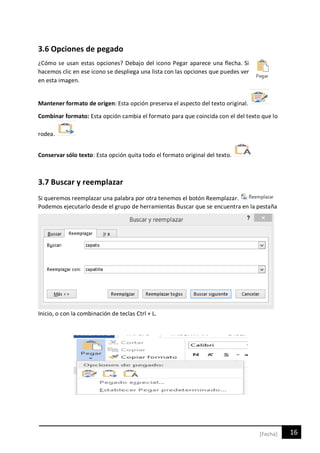 16[Fecha]
3.6 Opciones de pegado
¿Cómo se usan estas opciones? Debajo del icono Pegar aparece una flecha. Si
hacemos clic en ese icono se despliega una lista con las opciones que puedes ver
en esta imagen.
Mantener formato de origen: Esta opción preserva el aspecto del texto original.
Combinar formato: Esta opción cambia el formato para que coincida con el del texto que lo
rodea.
Conservar sólo texto: Esta opción quita todo el formato original del texto.
3.7 Buscar y reemplazar
Si queremos reemplazar una palabra por otra tenemos el botón Reemplazar.
Podemos ejecutarlo desde el grupo de herramientas Buscar que se encuentra en la pestaña
Inicio, o con la combinación de teclas Ctrl + L.
 