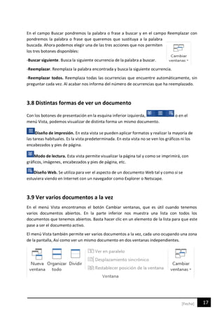 17[Fecha]
En el campo Buscar pondremos la palabra o frase a buscar y en el campo Reemplazar con
pondremos la palabra o frase que queremos que sustituya a la palabra
buscada. Ahora podemos elegir una de las tres acciones que nos permiten
los tres botones disponibles:
-Buscar siguiente. Busca la siguiente ocurrencia de la palabra a buscar.
-Reemplazar. Reemplaza la palabra encontrada y busca la siguiente ocurrencia.
-Reemplazar todos. Reemplaza todas las ocurrencias que encuentre automáticamente, sin
preguntar cada vez. Al acabar nos informa del número de ocurrencias que ha reemplazado.
3.8 Distintas formas de ver un documento
Con los botones de presentación en la esquina inferior izquierda, o en el
menú Vista, podemos visualizar de distinta forma un mismo documento.
Diseño de impresión. En esta vista se pueden aplicar formatos y realizar la mayoría de
las tareas habituales. Es la vista predeterminada. En esta vista no se ven los gráficos ni los
encabezados y pies de página.
Modo de lectura. Esta vista permite visualizar la página tal y como se imprimirá, con
gráficos, imágenes, encabezados y pies de página, etc.
Diseño Web. Se utiliza para ver el aspecto de un documento Web tal y como si se
estuviera viendo en Internet con un navegador como Explorer o Netscape.
3.9 Ver varios documentos a la vez
En el menú Vista encontramos el botón Cambiar ventanas, que es útil cuando tenemos
varios documentos abiertos. En la parte inferior nos muestra una lista con todos los
documentos que tenemos abiertos. Basta hacer clic en un elemento de la lista para que este
pase a ser el documento activo.
El menú Vista también permite ver varios documentos a la vez, cada uno ocupando una zona
de la pantalla, Así como ver un mismo documento en dos ventanas independientes.
 