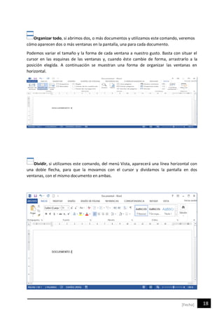 18[Fecha]
Organizar todo, si abrimos dos, o más documentos y utilizamos este comando, veremos
cómo aparecen dos o más ventanas en la pantalla, una para cada documento.
Podemos variar el tamaño y la forma de cada ventana a nuestro gusto. Basta con situar el
cursor en las esquinas de las ventanas y, cuando éste cambie de forma, arrastrarlo a la
posición elegida. A continuación se muestran una forma de organizar las ventanas en
horizontal.
Dividir, si utilizamos este comando, del menú Vista, aparecerá una línea horizontal con
una doble flecha, para que la movamos con el cursor y dividamos la pantalla en dos
ventanas, con el mismo documento en ambas.
 