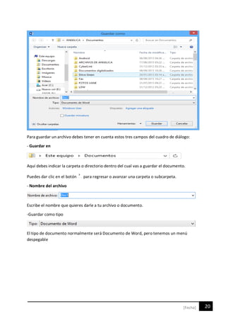 20[Fecha]
Para guardar un archivo debes tener en cuenta estos tres campos del cuadro de diálogo:
- Guardar en
Aquí debes indicar la carpeta o directorio dentro del cual vas a guardar el documento.
Puedes dar clic en el botón para regresar o avanzar una carpeta o subcarpeta.
- Nombre del archivo
Escribe el nombre que quieres darle a tu archivo o documento.
-Guardar como tipo
El tipo de documento normalmente será Documento de Word, pero tenemos un menú
despegable
 
