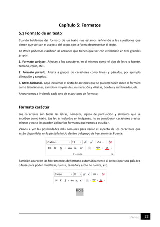 22[Fecha]
Capítulo 5: Formatos
5.1 Formato de un texto
Cuando hablamos del formato de un texto nos estamos refiriendo a las cuestiones que
tienen que ver con el aspecto del texto, con la forma de presentar el texto.
En Word podemos clasificar las acciones que tienen que ver con el formato en tres grandes
grupos.
1. Formato carácter. Afectan a los caracteres en sí mismos como el tipo de letra o fuente,
tamaño, color, etc...
2. Formato párrafo. Afecta a grupos de caracteres como líneas y párrafos, por ejemplo
alineación y sangrías.
3. Otros formatos. Aquí incluimos el resto de acciones que se pueden hacer sobre el formato
como tabulaciones, cambio a mayúsculas, numeración y viñetas, bordes y sombreados, etc.
Ahora vamos a ir viendo cada uno de estos tipos de formato:
Formato carácter
Los caracteres son todas las letras, números, signos de puntuación y símbolos que se
escriben como texto. Las letras incluidas en imágenes, no se consideran caracteres a estos
efectos y no se les pueden aplicar los formatos que vamos a estudiar.
Vamos a ver las posibilidades más comunes para variar el aspecto de los caracteres que
están disponibles en la pestaña Inicio dentro del grupo de herramientas Fuente.
También aparecen las herramientas de formato automáticamente al seleccionar una palabra
o frase para poder modificar, fuente, tamaño y estilo de fuente, etc.
 