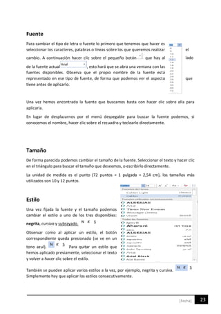 23[Fecha]
Fuente
Para cambiar el tipo de letra o fuente lo primero que tenemos que hacer es
seleccionar los caracteres, palabras o líneas sobre los que queremos realizar el
cambio. A continuación hacer clic sobre el pequeño botón que hay al lado
de la fuente actual , esto hará que se abra una ventana con las
fuentes disponibles. Observa que el propio nombre de la fuente está
representado en ese tipo de fuente, de forma que podemos ver el aspecto que
tiene antes de aplicarlo.
Una vez hemos encontrado la fuente que buscamos basta con hacer clic sobre ella para
aplicarla.
En lugar de desplazarnos por el menú despegable para buscar la fuente podemos, si
conocemos el nombre, hacer clic sobre el recuadro y teclearlo directamente.
Tamaño
De forma parecida podemos cambiar el tamaño de la fuente. Seleccionar el texto y hacer clic
en el triángulo para buscar el tamaño que deseemos, o escribirlo directamente.
La unidad de medida es el punto (72 puntos = 1 pulgada = 2,54 cm), los tamaños más
utilizados son 10 y 12 puntos.
Estilo
Una vez fijada la fuente y el tamaño podemos
cambiar el estilo a uno de los tres disponibles:
negrita, cursiva y subrayado.
Observar como al aplicar un estilo, el botón
correspondiente queda presionado (se ve en un
tono azul). Para quitar un estilo que
hemos aplicado previamente, seleccionar el texto
y volver a hacer clic sobre el estilo.
También se pueden aplicar varios estilos a la vez, por ejemplo, negrita y cursiva.
Simplemente hay que aplicar los estilos consecutivamente.
 
