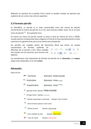 24[Fecha]
Mediante las opciones de la pestaña Inicio, Fuente se pueden manejar las opciones que
acabamos de ver y otras más como las siguientes
5.2 Formato párrafo
En Word2013, un párrafo es el texto comprendido entre dos marcas de párrafo,
normalmente las marcas de párrafo no se ven, para hacerlas visibles, hacer clic en el icono
marca de párrafo de la pestaña Inicio.
Se inserta una marca de párrafo cuando se pulsa la tecla de retorno de carro o INTRO.
Cuando estamos introduciendo texto y llegamos al final de la línea automáticamente el texto
continúa en la siguiente línea, pero no se inserta marca de párrafo.
Los párrafos son unidades dentro del documento Word que tienen sus propias
características de formato, pudiendo ser
diferentes de un párrafo a otro. Otras unidades
más amplias son las secciones, que veremos más
adelante.
Las características más importantes de formato de párrafo son la alineación y la sangría,
ambas están disponibles en el menú Inicio.
Alineación.
Estos son los
 