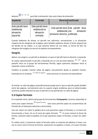 25[Fecha]
botones para fijar la alineación. Hay cuatro tipos de alineación:
Cuando hablamos de alinear un párrafo nos referimos, normalmente, a su alineación
respecto de los márgenes de la página, pero también podemos alinear el texto respecto de
los bordes de las celdas, si es que estamos dentro de una tabla. La forma de fijar los
márgenes de la página se verá en el capítulo correspondiente.
Sangría.
Aplicar una sangría a un párrafo es desplazar un poco el párrafo hacia la derecha o izquierda.
Se realiza seleccionando el párrafo y haciendo clic en uno de estos botones de la
pestaña Inicio en el grupo de herramientas Párrafo, según queramos desplazar hacia la
izquierda o hacia la derecha.
También se pueden insertar saltos de página manualmente desde La pestaña Insertar,
haciendo clic en el botón, como veremos en el punto correspondiente.
Al insertar un salto de página automáticamente puede ocurrir que un párrafo quede dividido
entre dos páginas, normalmente esto no supone ningún problema, pero en determinadas
ocasiones puede interesarnos que un párrafo no sea partido por un salto de página.
5.3 Copiar formato
En la pestaña Inicio, dentro del grupo de herramientas Portapapeles, tenemos disponible el
icono para copiar formato Este icono permite copiar las características de
formato de un texto para aplicarlas a otros textos.
Una vez: Hacer clic sobre la palabra de la cual queremos copiar el formato, ir a la barra de
herramientas y hacer clic en el icono de copiar formato, el cursor tomará la forma de
brocha, colocarlo sobre la palabra en la que queremos copiar el formato, y hacer clic sobre
ella.
En ambos casos, si queremos copiar el formato sobre un conjunto de palabras o líneas, una
vez el cursor tome la forma de brocha, seleccionar las palabras o líneas y el nuevo formato
 